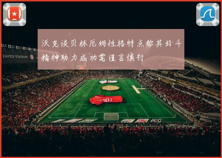 沃克谈贝林厄姆性格特点称其好斗精神助力成功需谨言慎行