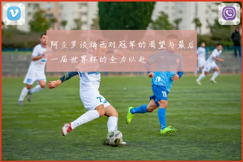 阿圭罗谈梅西对冠军的渴望与最后一届世界杯的全力以赴