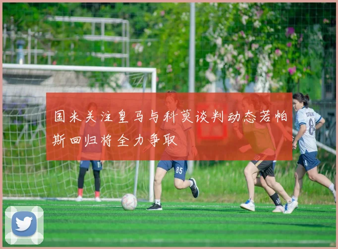 国米关注皇马与科莫谈判动态若帕斯回归将全力争取