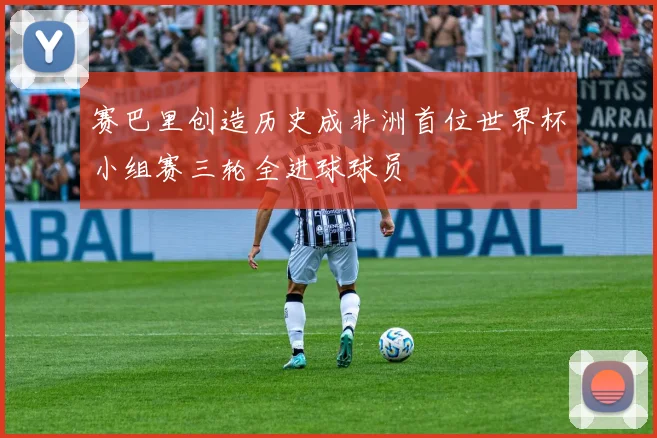 赛巴里创造历史成非洲首位世界杯小组赛三轮全进球球员