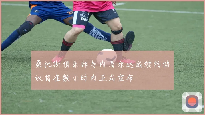 桑托斯俱乐部与内马尔达成续约协议将在数小时内正式宣布