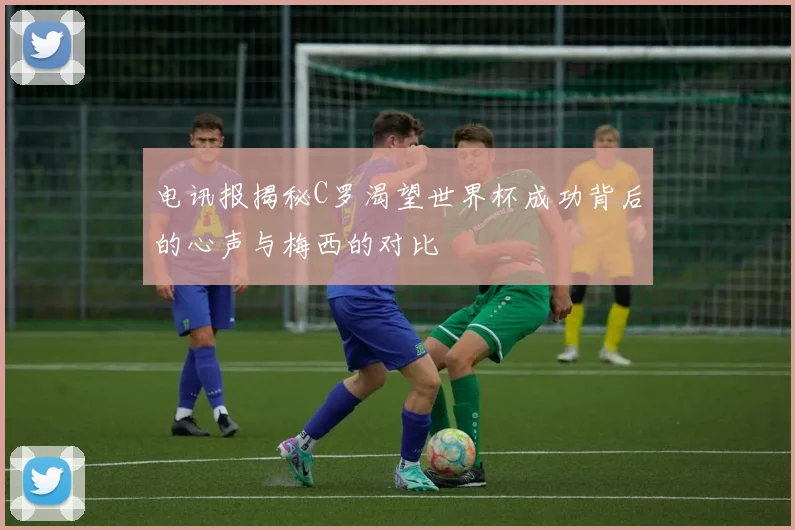 电讯报揭秘C罗渴望世界杯成功背后的心声与梅西的对比