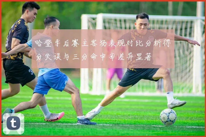 哈登季后赛主客场表现对比分析得分失误与三分命中率差异显著
