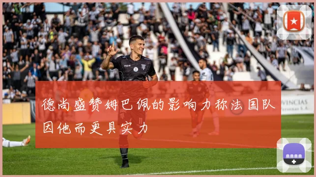 德尚盛赞姆巴佩的影响力称法国队因他而更具实力