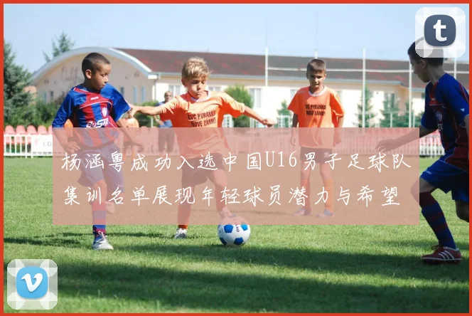 杨涵粤成功入选中国U16男子足球队集训名单展现年轻球员潜力与希望