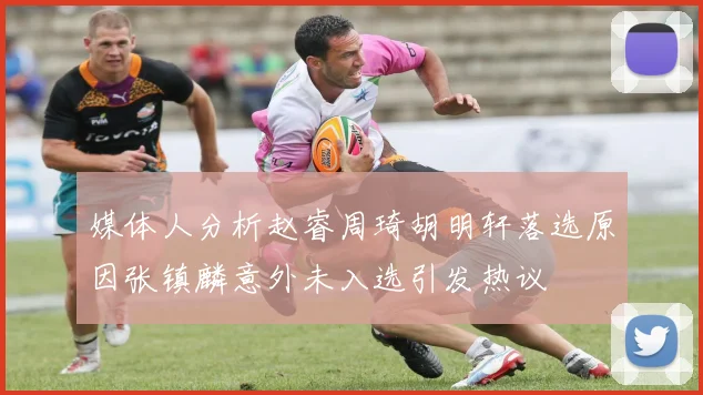 媒体人分析赵睿周琦胡明轩落选原因张镇麟意外未入选引发热议