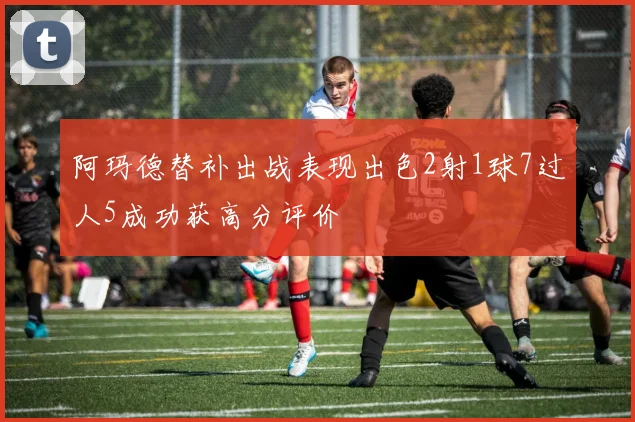 阿玛德替补出战表现出色2射1球7过人5成功获高分评价