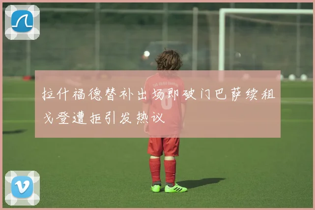 拉什福德替补出场即破门巴萨续租戈登遭拒引发热议