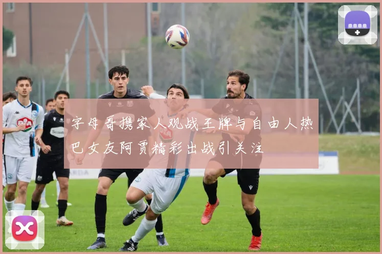 字母哥携家人观战王牌与自由人热巴女友阿贾精彩出战引关注