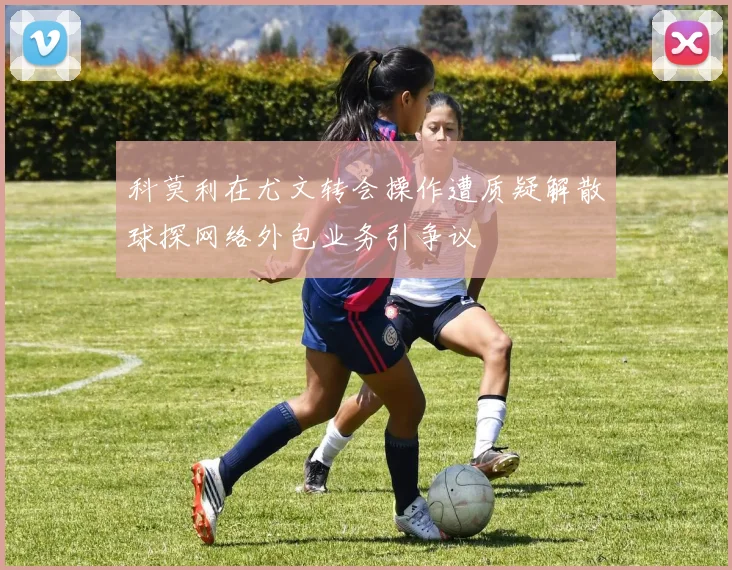科莫利在尤文转会操作遭质疑解散球探网络外包业务引争议