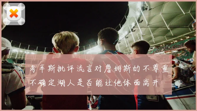考辛斯批评流言对詹姆斯的不尊重不确定湖人是否能让他体面离开