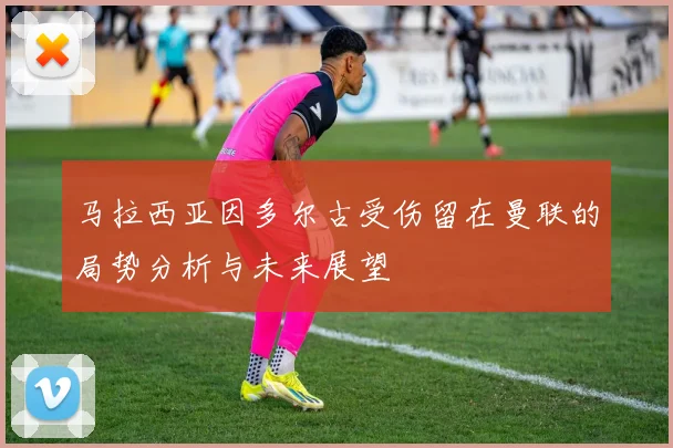 马拉西亚因多尔古受伤留在曼联的局势分析与未来展望