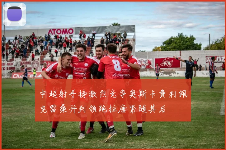中超射手榜激烈竞争奥斯卡费利佩克雷桑并列领跑拉唐紧随其后