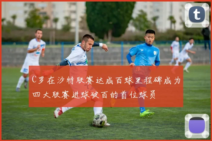 C罗在沙特联赛达成百球里程碑成为四大联赛进球破百的首位球员
