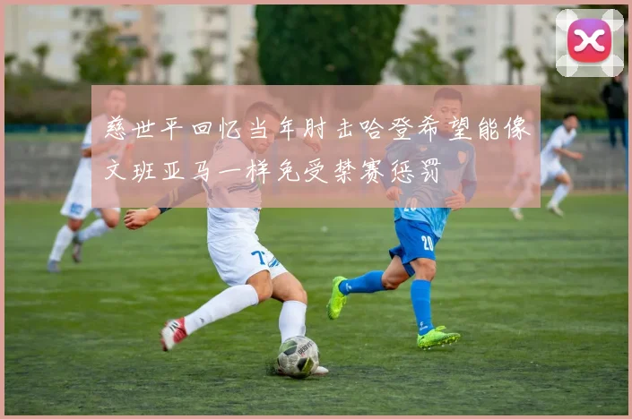 慈世平回忆当年肘击哈登希望能像文班亚马一样免受禁赛惩罚