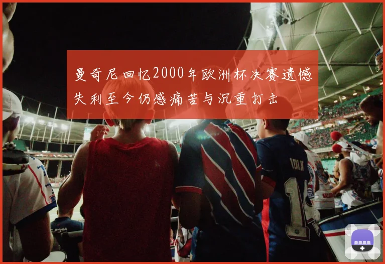 曼奇尼回忆2000年欧洲杯决赛遗憾失利至今仍感痛苦与沉重打击