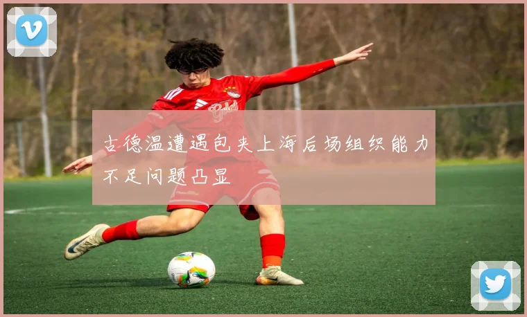 古德温遭遇包夹上海后场组织能力不足问题凸显